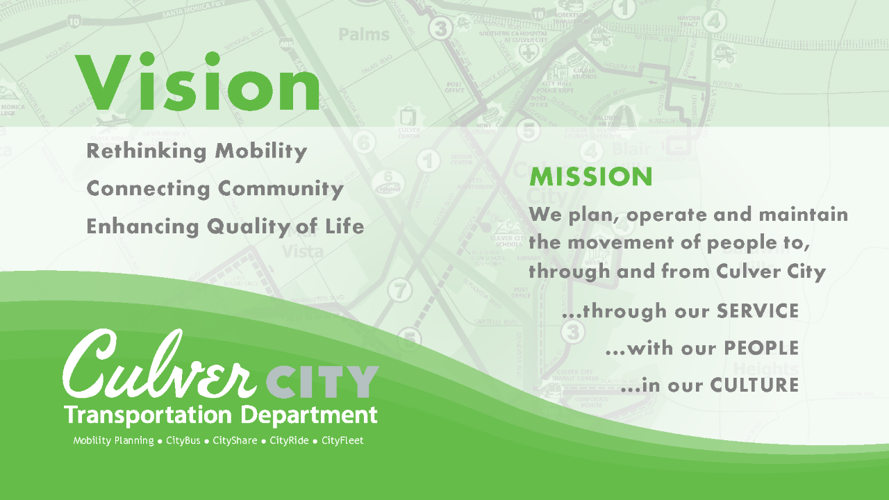 Vision Rethinking Mobility Connecting Community Enhancing Quality Mission We plan, operate and maintain the movement of people through and from Culver City ...through our SERVICE ...with our PEOPLE ...in our CULTURE Culver City Transportation Department Mobility Planning CityBus CityShare CityRide CityFleet.png